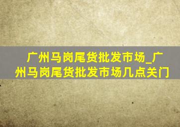 广州马岗尾货批发市场_广州马岗尾货批发市场几点关门