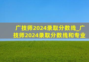 广技师2024录取分数线_广技师2024录取分数线和专业