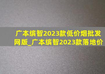 广本缤智2023款(低价烟批发网)版_广本缤智2023款落地价