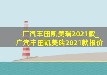 广汽丰田凯美瑞2021款_广汽丰田凯美瑞2021款报价