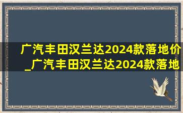 广汽丰田汉兰达2024款落地价_广汽丰田汉兰达2024款落地价5座