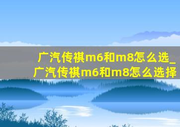 广汽传祺m6和m8怎么选_广汽传祺m6和m8怎么选择