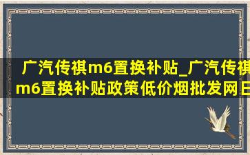 广汽传祺m6置换补贴_广汽传祺m6置换补贴政策(低价烟批发网)日期