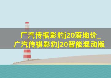 广汽传祺影豹j20落地价_广汽传祺影豹j20智能混动版