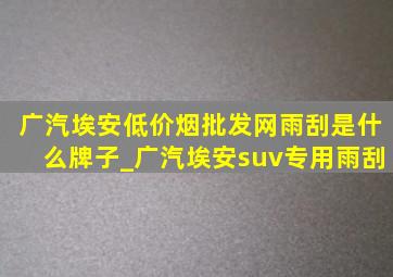 广汽埃安(低价烟批发网)雨刮是什么牌子_广汽埃安suv专用雨刮