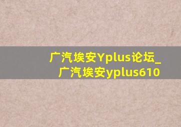 广汽埃安Yplus论坛_广汽埃安yplus610