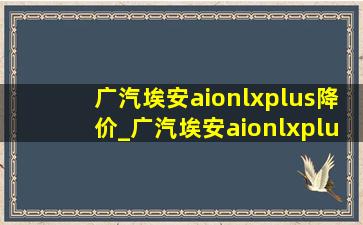 广汽埃安aionlxplus降价_广汽埃安aionlxplus售价