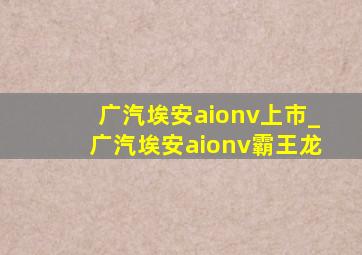 广汽埃安aionv上市_广汽埃安aionv霸王龙