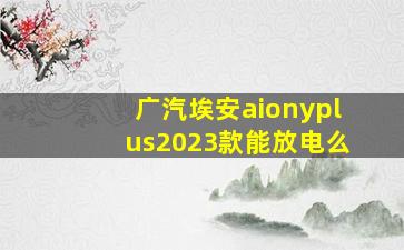 广汽埃安aionyplus2023款能放电么