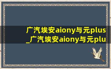 广汽埃安aiony与元plus_广汽埃安aiony与元plus怎么选