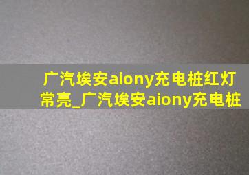 广汽埃安aiony充电桩红灯常亮_广汽埃安aiony充电桩