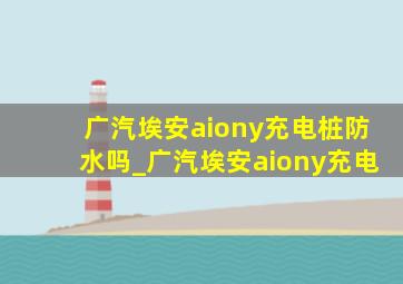 广汽埃安aiony充电桩防水吗_广汽埃安aiony充电