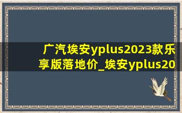 广汽埃安yplus2023款乐享版落地价_埃安yplus2023款