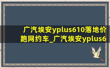 广汽埃安yplus610落地价跑网约车_广汽埃安yplus610km落地价格