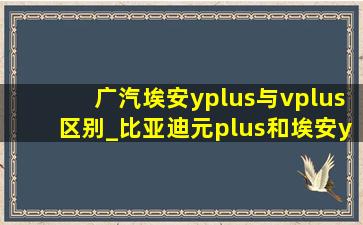 广汽埃安yplus与vplus区别_比亚迪元plus和埃安yplus哪个空间大