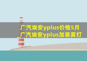 广汽埃安yplus价格5月_广汽埃安yplus加装雾灯