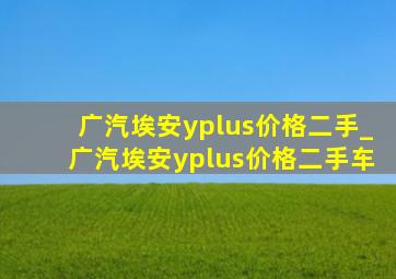 广汽埃安yplus价格二手_广汽埃安yplus价格二手车