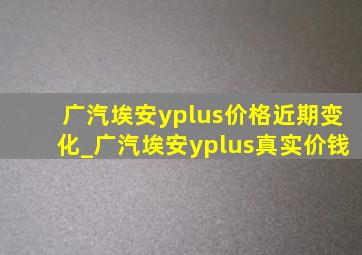 广汽埃安yplus价格近期变化_广汽埃安yplus真实价钱