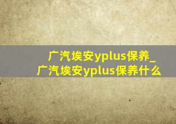 广汽埃安yplus保养_广汽埃安yplus保养什么