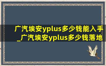 广汽埃安yplus多少钱能入手_广汽埃安yplus多少钱落地