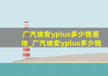 广汽埃安yplus多少钱落地_广汽埃安yplus多少钱