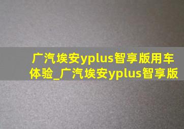 广汽埃安yplus智享版用车体验_广汽埃安yplus智享版