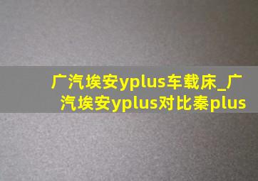 广汽埃安yplus车载床_广汽埃安yplus对比秦plus