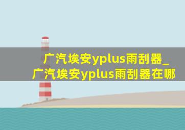 广汽埃安yplus雨刮器_广汽埃安yplus雨刮器在哪