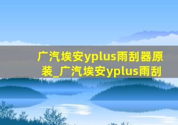 广汽埃安yplus雨刮器原装_广汽埃安yplus雨刮