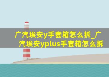 广汽埃安y手套箱怎么拆_广汽埃安yplus手套箱怎么拆