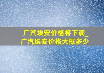 广汽埃安价格将下调_广汽埃安价格大概多少