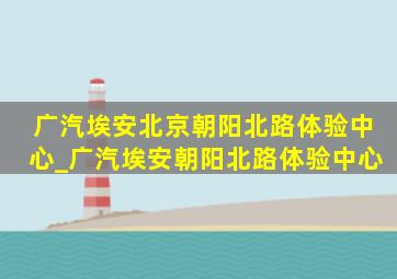 广汽埃安北京朝阳北路体验中心_广汽埃安朝阳北路体验中心