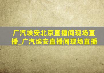 广汽埃安北京直播间现场直播_广汽埃安直播间现场直播