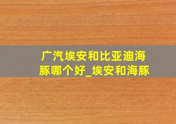 广汽埃安和比亚迪海豚哪个好_埃安和海豚