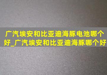 广汽埃安和比亚迪海豚电池哪个好_广汽埃安和比亚迪海豚哪个好