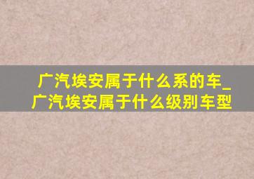 广汽埃安属于什么系的车_广汽埃安属于什么级别车型