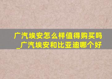 广汽埃安怎么样值得购买吗_广汽埃安和比亚迪哪个好