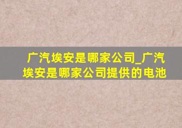 广汽埃安是哪家公司_广汽埃安是哪家公司提供的电池