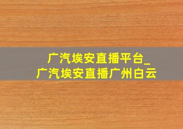 广汽埃安直播平台_广汽埃安直播广州白云