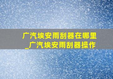 广汽埃安雨刮器在哪里_广汽埃安雨刮器操作