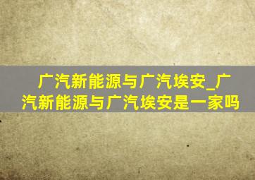 广汽新能源与广汽埃安_广汽新能源与广汽埃安是一家吗