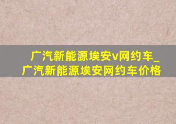 广汽新能源埃安v网约车_广汽新能源埃安网约车价格