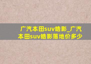 广汽本田suv皓影_广汽本田suv皓影落地价多少