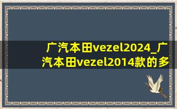 广汽本田vezel2024_广汽本田vezel2014款的多少钱