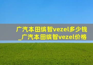 广汽本田缤智vezel多少钱_广汽本田缤智vezel价格