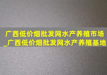 广西(低价烟批发网)水产养殖市场_广西(低价烟批发网)水产养殖基地