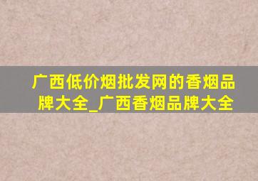 广西(低价烟批发网)的香烟品牌大全_广西香烟品牌大全