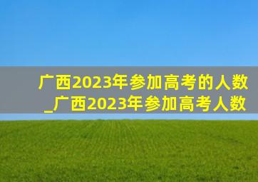 广西2023年参加高考的人数_广西2023年参加高考人数