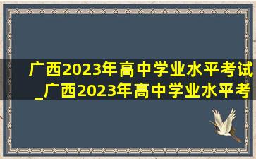 广西2023年高中学业水平考试_广西2023年高中学业水平考试时间