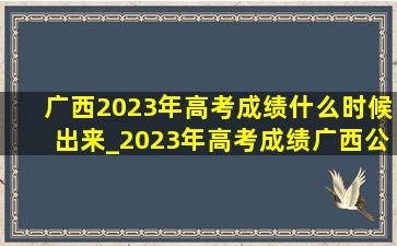 广西2023年高考成绩什么时候出来_2023年高考成绩广西公布时间